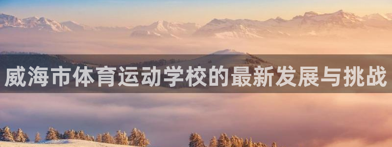 尊龙官方正版app集团：威海市体育运动学校的最新发展